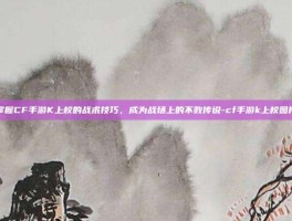 掌握CF手游K上校的战术技巧，成为战场上的不败传说-cf手游k上校图片