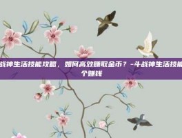 斗战神生活技能攻略，如何高效赚取金币？-斗战神生活技能哪个赚钱