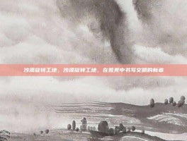 沙漠旋转工地，沙漠旋转工地，在荒芜中书写文明的新章