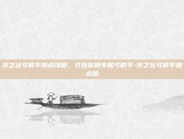 龙之谷弓箭手加点攻略，打造你的专属弓箭手-龙之谷弓箭手加点图