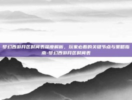 梦幻西游开区时间表深度解析，玩家必看的关键节点与策略指南-梦幻西游开区时间表