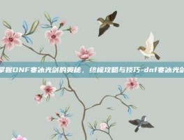 掌握DNF寒冰光剑的奥秘，终极攻略与技巧-dnf寒冰光剑