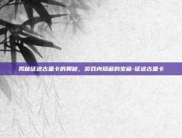 揭秘征途古董卡的奥秘，游戏内隐藏的宝藏-征途古董卡