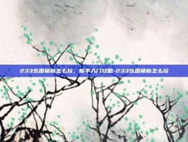 233乐园萌新怎么玩，新手入门攻略-233乐园萌新怎么玩