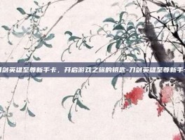刀剑英雄至尊新手卡，开启游戏之旅的钥匙-刀剑英雄至尊新手卡