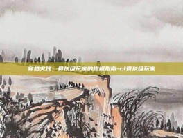 穿越火线，骨灰级玩家的终极指南-cf骨灰级玩家