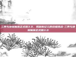 三界与地狱魔族正式版3.0，揭秘新纪元的终极挑战-三界与地狱魔族正式版3.0