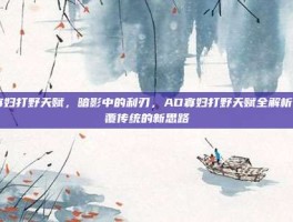 ad寡妇打野天赋，暗影中的利刃，AD寡妇打野天赋全解析，颠覆传统的新思路