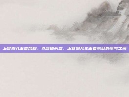 上官婉儿王者荣耀，诗剑破长空，上官婉儿在王者峡谷的惊鸿之舞