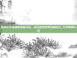 掌握卡特琳娜的终极大招，成为游戏中的终极战士-卡特琳娜大招