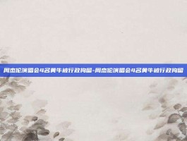 周杰伦演唱会4名黄牛被行政拘留-周杰伦演唱会4名黄牛被行政拘留