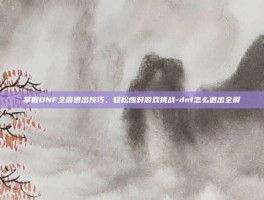 掌握DNF全屏退出技巧，轻松应对游戏挑战-dnf怎么退出全屏