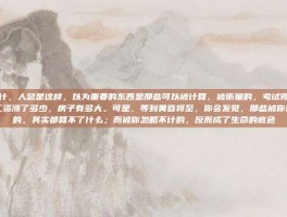 忽略不计，人总是这样，以为重要的东西是那些可以被计算、被衡量的，考试得了多少分，工资涨了多少，房子有多大。可是，等到黄昏将至，你会发觉，那些被你计算过的，其实都算不了什么；而被你忽略不计的，反而成了生命的底色