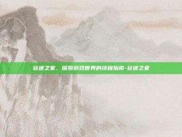 谷迷之家，探索游戏世界的终极指南-谷迷之家