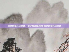 欧弟抱女儿玩游戏，亲子互动新风尚-欧弟抱女儿玩游戏