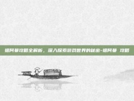 祖阿曼攻略全解析，深入探索游戏世界的秘密-祖阿曼 攻略
