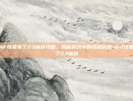 DNF怪兽来了23魔剑攻略，揭秘游戏中的终极武器-dnf怪兽来了23魔剑