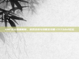 DNF论坛深度解析，游戏资讯与攻略全攻略-17173dnf论坛
