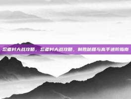 忍者村大战攻略，忍者村大战攻略，制胜秘籍与高手进阶指南