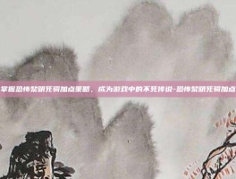 掌握恐怖黎明死骑加点策略，成为游戏中的不死传说-恐怖黎明死骑加点