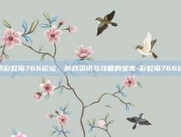 探索彩虹岛766论坛，游戏资讯与攻略的宝库-彩虹岛766论坛