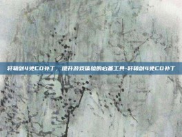 轩辕剑4免CD补丁，提升游戏体验的必备工具-轩辕剑4免CD补丁