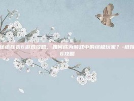 揭秘纸嫁衣6游戏攻略，如何成为游戏中的终极玩家？-纸嫁衣6攻略