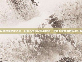传奇加速器免费下载，开启人生传奇的加速器，免费下载背后的价值与智慧