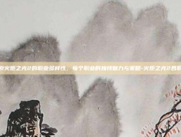 探索火炬之光2的职业多样性，每个职业的独特魅力与策略-火炬之光2各职业