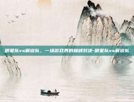明星队vs解说队，一场游戏界的巅峰对决-明星队vs解说队