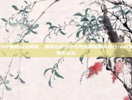 DNF赌博玩法揭秘，如何在游戏中巧妙运用策略与技巧-dnf赌博怎么玩