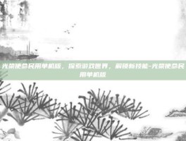 光荣使命民用单机版，探索游戏世界，解锁新技能-光荣使命民用单机版