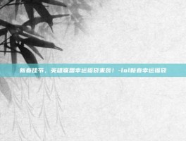 新春佳节，英雄联盟幸运福袋来袭！-lol新春幸运福袋