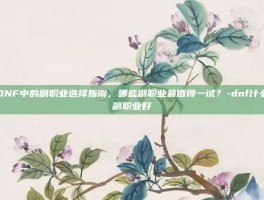 DNF中的副职业选择指南，哪些副职业最值得一试？-dnf什么副职业好