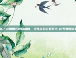 掌握CF战场模式奖励机制，提升你的游戏胜率-cf战场模式奖励