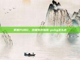 掌握PUBG，终极生存指南-pubg怎么去