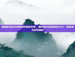 揭秘御龙在天中的封印加成系统，如何最大化你的战斗力？-御龙在天封印加成