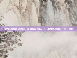 梅西回应被迫宅酒店，游戏攻略大公开！-梅西回应被迫“宅”酒店
