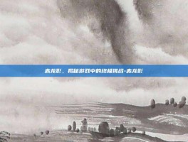 赤龙影，揭秘游戏中的终极挑战-赤龙影