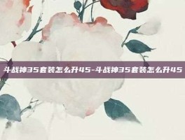 斗战神35套装怎么升45-斗战神35套装怎么升45