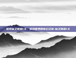 探索仙之侠道1.6，游戏世界的奇幻之旅-仙之侠道1.6