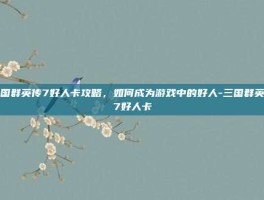 三国群英传7好人卡攻略，如何成为游戏中的好人-三国群英传7好人卡