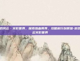 游戏风云·火影世界，探索热血异界，攻略前行创辉煌-游戏风云火影世界