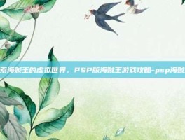 探索海贼王的虚拟世界，PSP版海贼王游戏攻略-psp海贼王