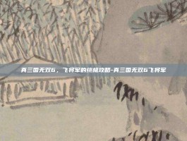 真三国无双6，飞将军的终极攻略-真三国无双6飞将军
