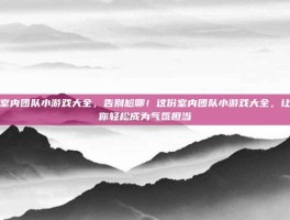 室内团队小游戏大全，告别尬聊！这份室内团队小游戏大全，让你轻松成为气氛担当