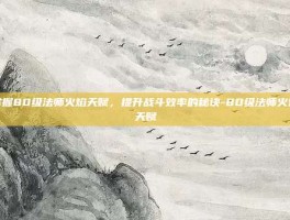 掌握80级法师火焰天赋，提升战斗效率的秘诀-80级法师火焰天赋