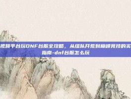 短视频平台玩DNF台服全攻略，从组队开荒到巅峰竞技的实用指南-dnf台服怎么玩