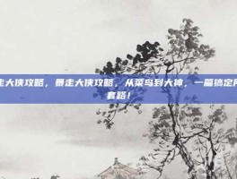 暴走大侠攻略，暴走大侠攻略，从菜鸟到大神，一篇搞定所有套路！