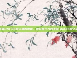 掌握DNF35级人偶的奥秘，提升战斗力的关键-dnf35级人偶